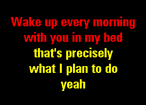 Wake up every morning
with you in my bed

that's precisely
what I plan to do
yeah