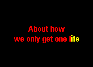 About how

we only get one life