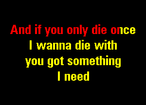 And if you only die once
I wanna die with

you got something
Ineed