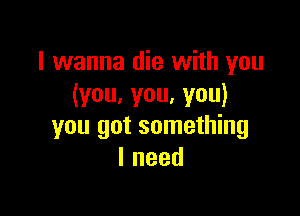 I wanna die with you
(you,you,you)

you got something
Ineed