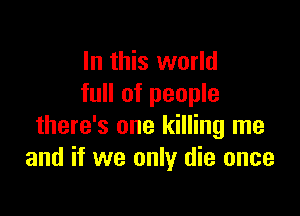 In this world
full of people

there's one killing me
and if we only die once