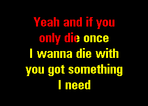 Yeah and if you
only die once

I wanna die with
you got something
lneed