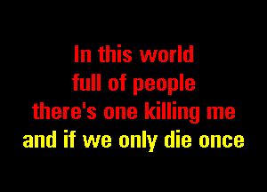 In this world
full of people

there's one killing me
and if we only die once