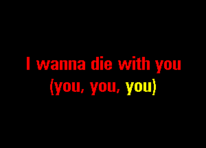I wanna die with you

(you,you,you)