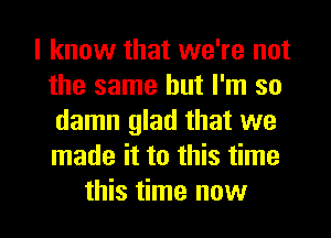 I know that we're not
the same but I'm so
damn glad that we
made it to this time
this time now