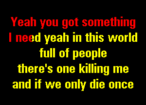Yeah you got something
I need yeah in this world
full of people
there's one killing me
and if we only die once