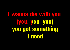 I wanna die with you
(you,you,you)

you got something
Ineed