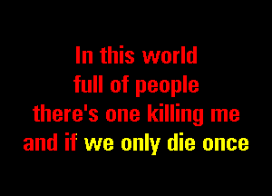 In this world
full of people

there's one killing me
and if we only die once