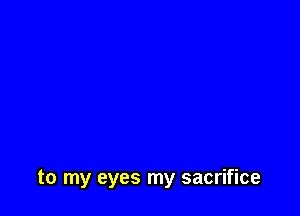 to my eyes my sacrifice
