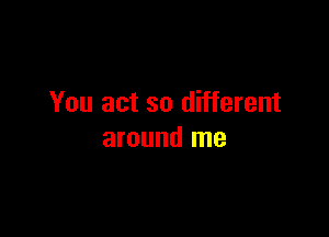 You act so different

around me