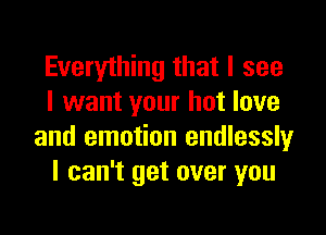 Everything that I see
I want your hot love

and emotion endlessly
I can't get over you