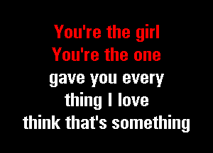You're the girl
You're the one

gave you every
thing I love
think that's something