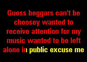 Guess beggars can't he
choosey wanted to
receive attention for my
music wanted to he left
alone in public excuse me
