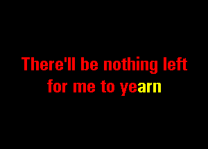 There'll be nothing left

for me to yearn