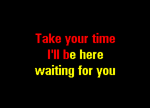 Take your time

I'll be here
waiting for you