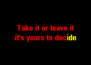 Take it or leave it

it's yours to decide