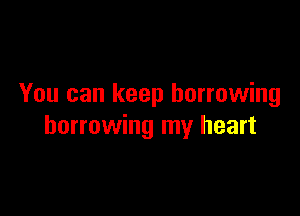 You can keep borrowing

borrowing my heart