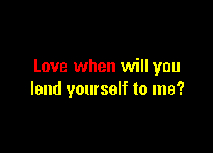 Love when will you

lend yourself to me?