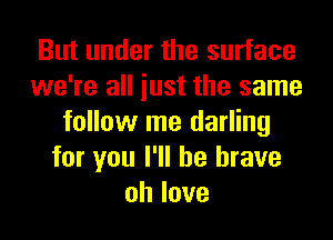 But under the surface
we're all iust the same
follow me darling
for you I'll be brave
ohlove
