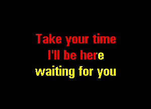 Take your time

I'll be here
waiting for you