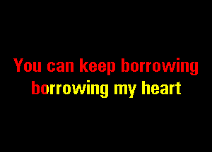 You can keep borrowing

borrowing my heart