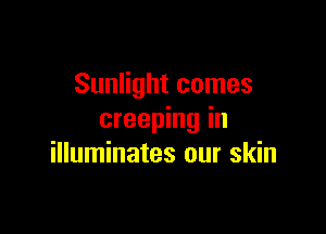 Sunlight comes

creeping in
illuminates our skin