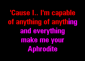 'Cause l.. I'm capable
of anyihing of anything

and everything
make me your
Aphrodite