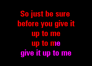 So just be sure
before you give it

up to me
up to me
give it up to me