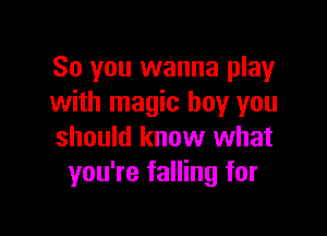 So you wanna play
with magic boy you

should know what
you're falling for