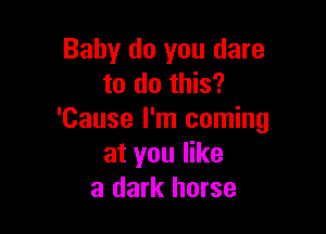 Baby do you dare
to do this?

'Cause I'm coming
at you like
a dark horse