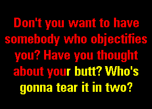 Don't you want to have
somebody who ohiectifies
you? Have you thought
about your butt? Who's
gonna tear it in two?