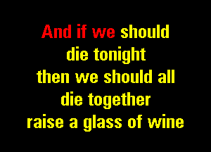 And if we should
die tonight

then we should all
die together
raise a glass of wine