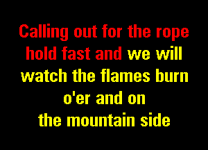 Calling out for the rope
hold fast and we will
watch the flames burn
o'er and on
the mountain side
