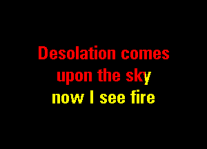 Desolation comes

upon the sky
now I see fire