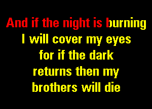 And if the night is burning
I will cover my eyes
for if the dark
returns then my
brothers will die