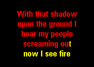 With that shadow
upon the ground I

hear my people
screaming out
now I see fire