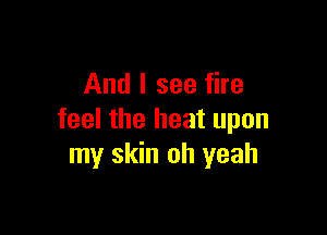 And I see fire

feel the heat upon
my skin oh yeah