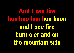 And I see fire
hoo hoo hoo hoo hooo

and I see fire
hum o'er and on
the mountain side