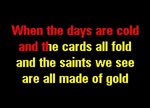 When the days are cold
and the cards all told
and the saints we see

are all made of gold