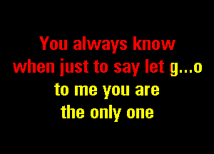 You always know
when just to say let g...o

to me you are
the only one