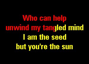 Who can help
unwind my tangled mind

I am the seed
but you're the sun