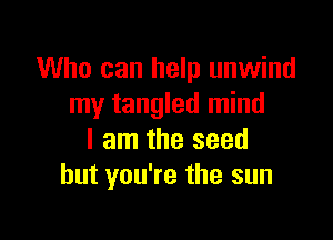 Who can help unwind
my tangled mind

I am the seed
but you're the sun