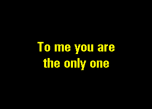 To me you are

the only one