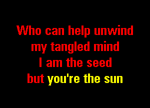 Who can help unwind
my tangled mind

I am the seed
but you're the sun