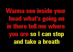 Wanna see inside your
head what's going on
in there tell me where
you are so I can stop
and take a breath