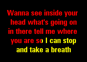 Wanna see inside your
head what's going on
in there tell me where
you are so I can stop
and take a breath