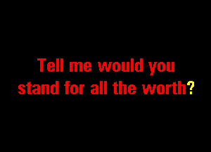 Tell me would you

stand for all the worth?