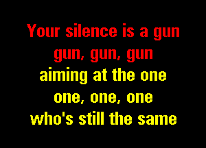 Your silence is a gun
gun,gun,gun

aiming at the one
one,one,one
who's still the same