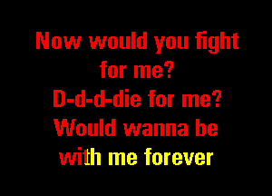 Now would you fight
for me?

D-d-d-die for me?
Would wanna be
with me forever