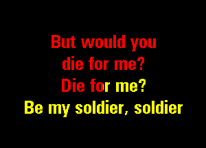 But would you
die for me?

Die for me?
Be my soldier, soldier